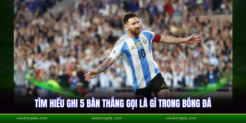 Tìm hiểu ghi 5 bàn thắng gọi là gì trong bóng đá